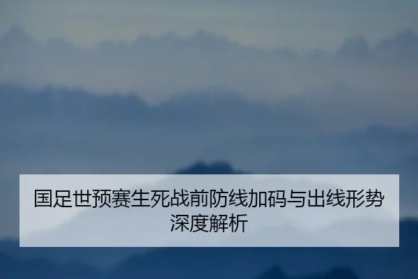 国足世预赛生死战前防线加码与出线形势深度解析