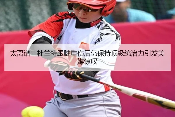 太离谱！杜兰特跟腱重伤后仍保持顶级统治力引发美媒惊叹